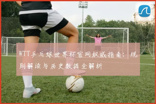 WTT乒乓球世界杯官网权威指南：规则解读与历史数据全解析