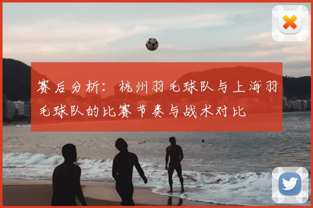赛后分析:杭州羽毛球队与上海羽毛球队的比赛节奏与战术对比