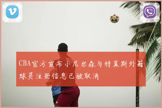 CBA官方宣布小尼尔森与特莱斯外籍球员注册信息已被取消