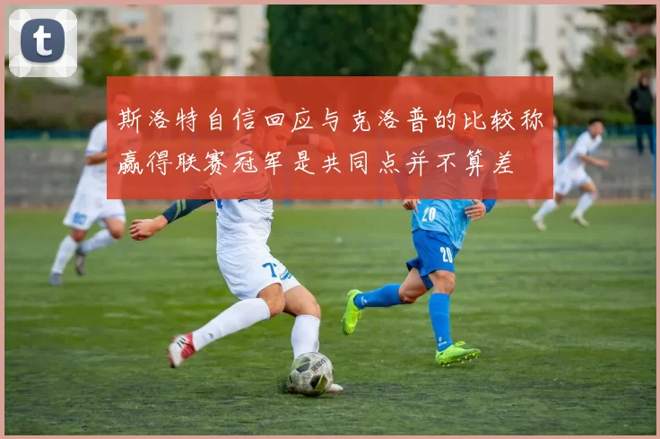 斯洛特自信回应与克洛普的比较称赢得联赛冠军是共同点并不算差