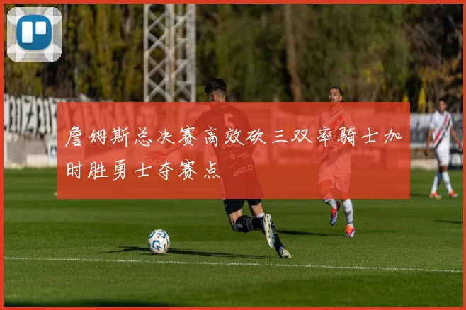 詹姆斯总决赛高效砍三双率骑士加时胜勇士夺赛点