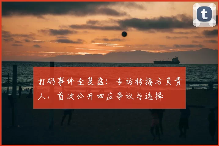 打码事件全复盘:专访转播方负责人,首次公开回应争议与选择