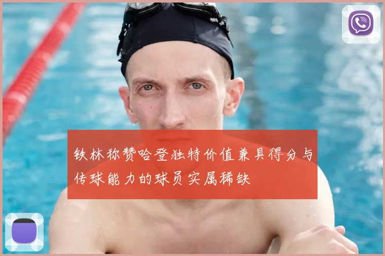 铁林称赞哈登独特价值兼具得分与传球能力的球员实属稀缺