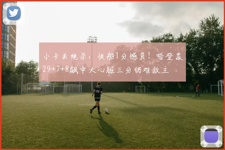 小卡丢绝杀,快船1分憾负!哈登轰29+7+8飙中大心脏三分仍难救主
