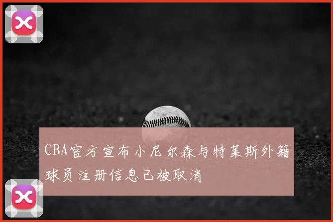 CBA官方宣布小尼尔森与特莱斯外籍球员注册信息已被取消