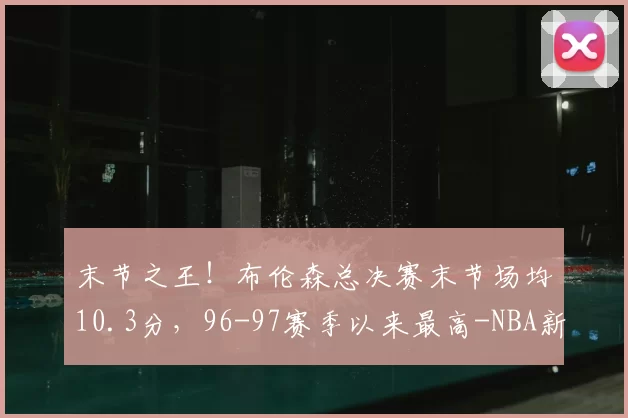 末节之王!布伦森总决赛末节场均10.3分,96-97赛季以来最高-NBA新闻