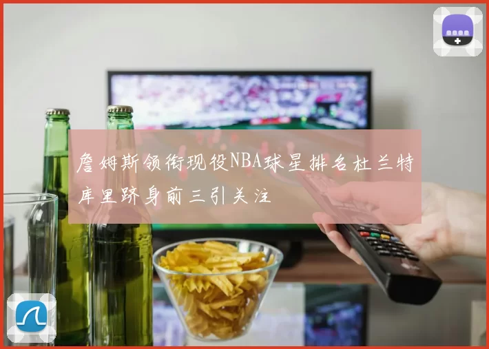詹姆斯领衔现役NBA球星排名杜兰特库里跻身前三引关注