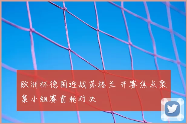 欧洲杯德国迎战苏格兰 开赛焦点聚集小组赛首轮对决