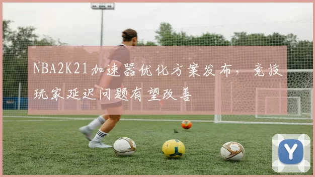 NBA2K21加速器优化方案发布,竞技玩家延迟问题有望改善