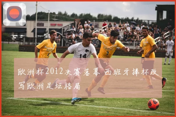欧洲杯2012决赛落幕 西班牙捧杯改写欧洲足坛格局
