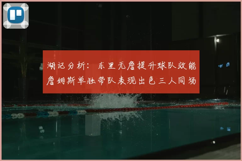 湖记分析：东里无詹提升球队效能詹姆斯单独带队表现出色三人同场反而下滑
