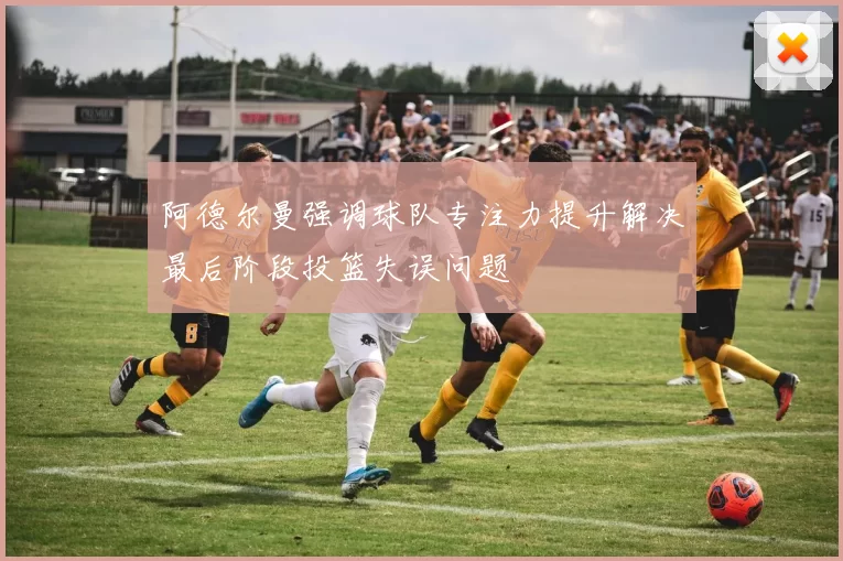 阿德尔曼强调球队专注力提升解决最后阶段投篮失误问题
