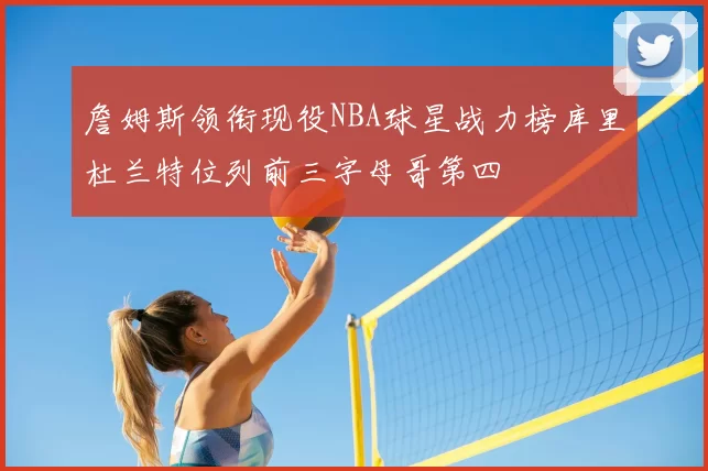 詹姆斯领衔现役NBA球星战力榜库里杜兰特位列前三字母哥第四