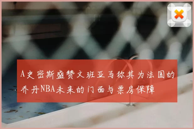 A史密斯盛赞文班亚马称其为法国的乔丹NBA未来的门面与票房保障