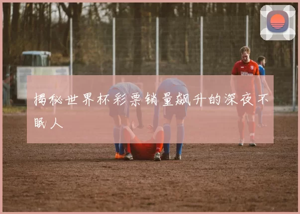 揭秘世界杯彩票销量飙升的深夜不眠人