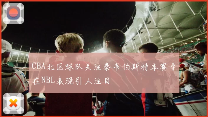 CBA北区球队关注泰韦伯斯特本赛季在NBL表现引人注目