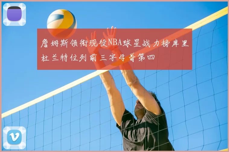 詹姆斯领衔现役NBA球星战力榜库里杜兰特位列前三字母哥第四