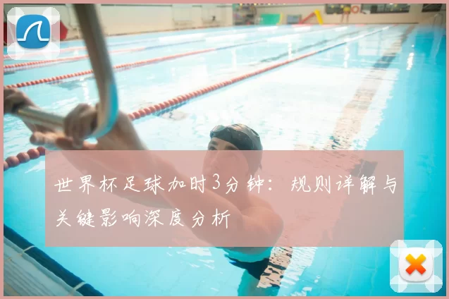 世界杯足球加时3分钟:规则详解与关键影响深度分析