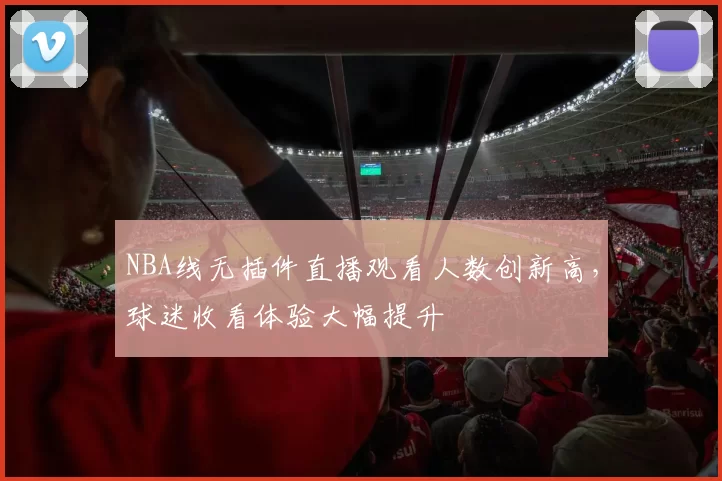 NBA线无插件直播观看人数创新高，球迷收看体验大幅提升