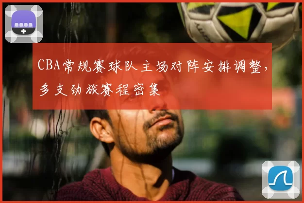 CBA常规赛球队主场对阵安排调整，多支劲旅赛程密集