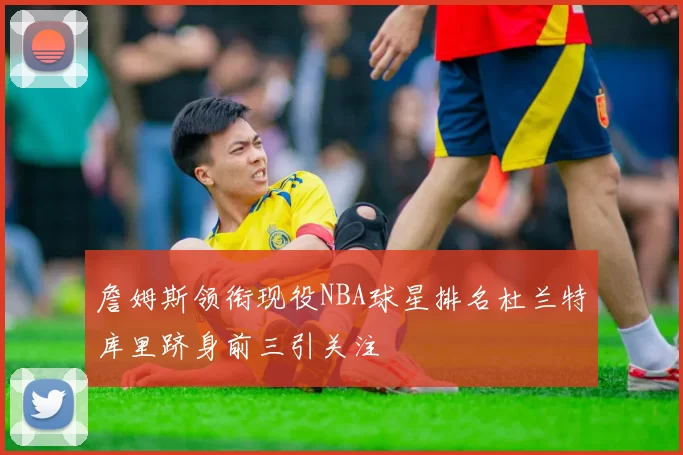 詹姆斯领衔现役NBA球星排名杜兰特库里跻身前三引关注