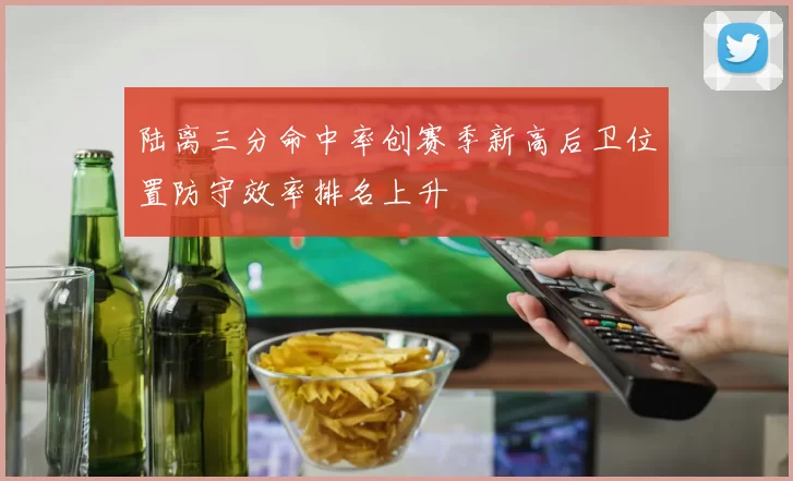 陆离三分命中率创赛季新高后卫位置防守效率排名上升