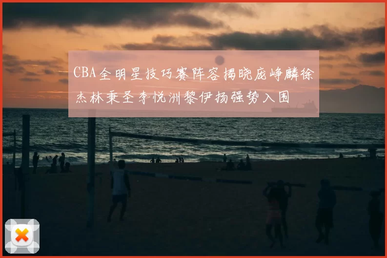 CBA全明星技巧赛阵容揭晓庞峥麟徐杰林秉圣李悦洲黎伊扬强势入围