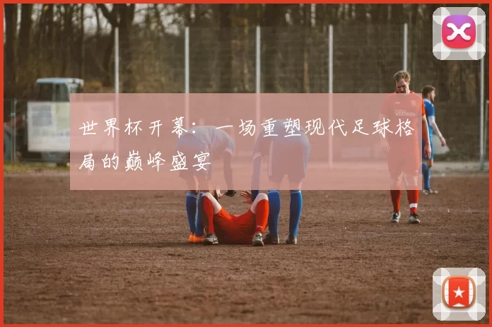世界杯开幕:一场重塑现代足球格局的巅峰盛宴