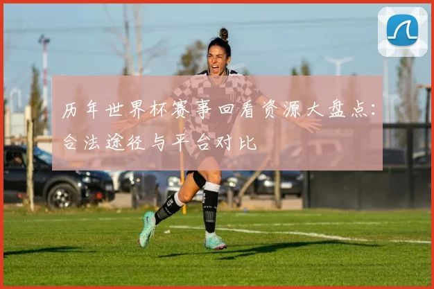 历年世界杯赛事回看资源大盘点:合法途径与平台对比