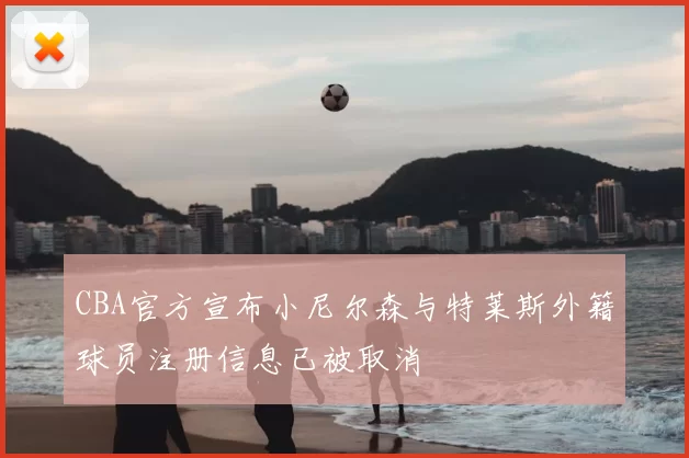 CBA官方宣布小尼尔森与特莱斯外籍球员注册信息已被取消