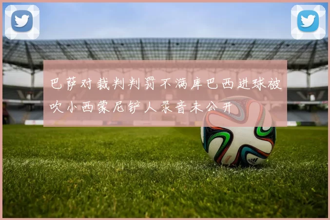 巴萨对裁判判罚不满库巴西进球被吹小西蒙尼铲人录音未公开