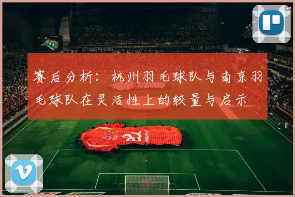 赛后分析：杭州羽毛球队与南京羽毛球队在灵活性上的较量与启示