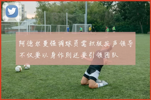 阿德尔曼强调球员需积极发声领导不仅要以身作则还要引领团队