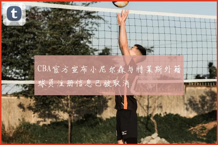 CBA官方宣布小尼尔森与特莱斯外籍球员注册信息已被取消