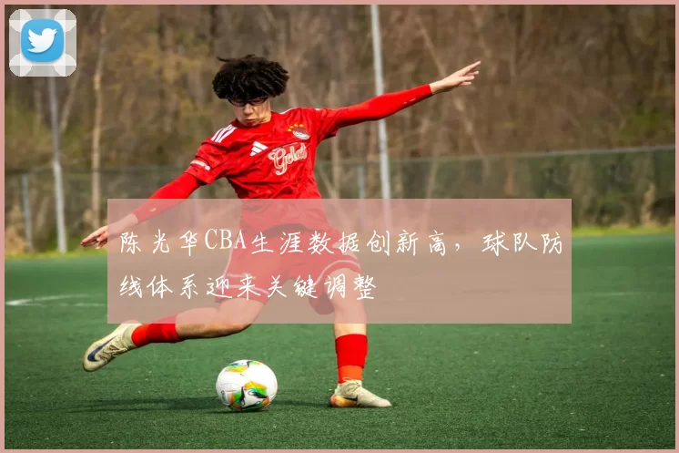 陈光华CBA生涯数据创新高,球队防线体系迎来关键调整