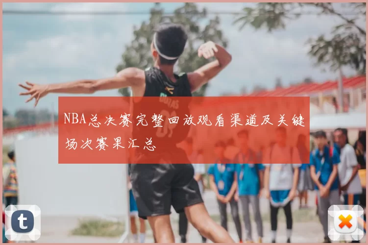 NBA总决赛完整回放观看渠道及关键场次赛果汇总