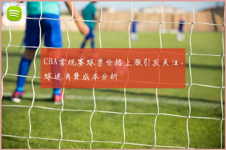 CBA常规赛球票价格上涨引发关注，球迷消费成本分析