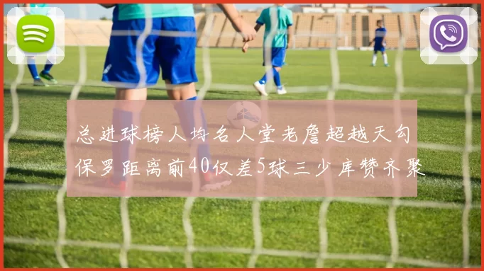 总进球榜人均名人堂老詹超越天勾保罗距离前40仅差5球三少库赞齐聚榜单