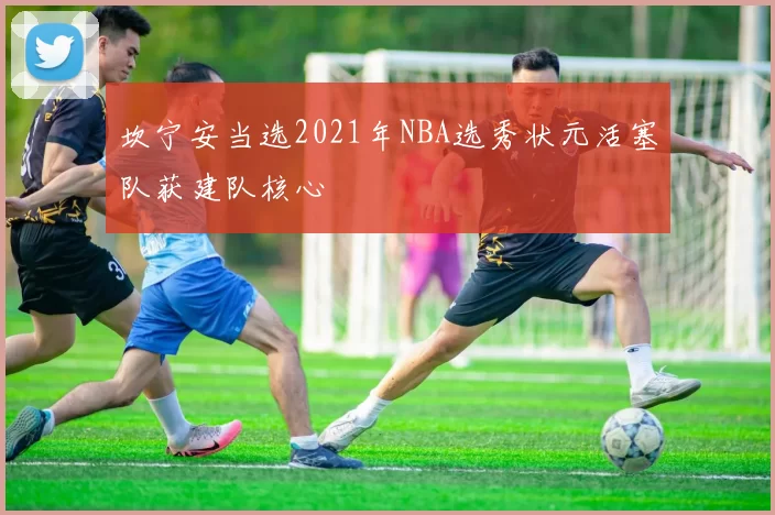 坎宁安当选2021年NBA选秀状元活塞队获建队核心