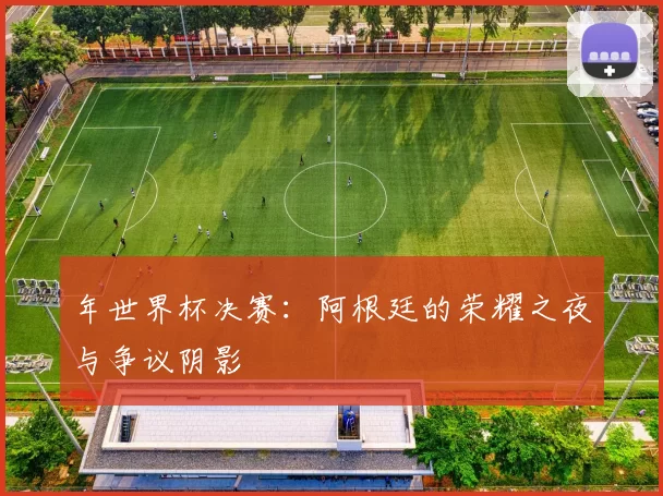 年世界杯决赛:阿根廷的荣耀之夜与争议阴影