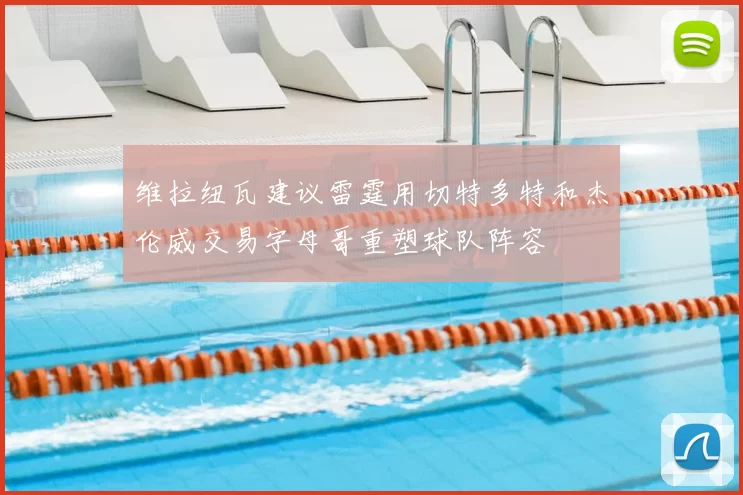 维拉纽瓦建议雷霆用切特多特和杰伦威交易字母哥重塑球队阵容