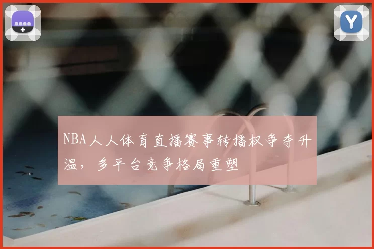 NBA人人体育直播赛事转播权争夺升温,多平台竞争格局重塑