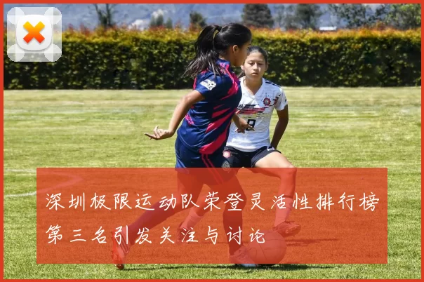深圳极限运动队荣登灵活性排行榜第三名引发关注与讨论