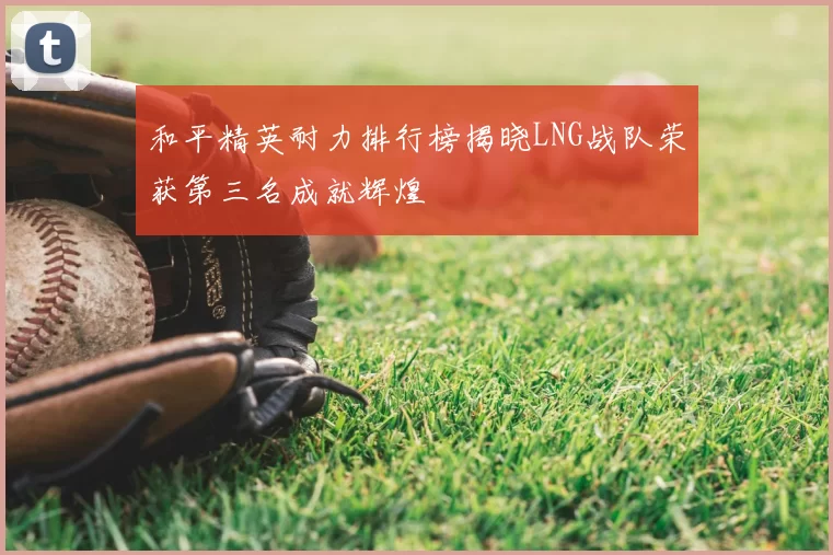 和平精英耐力排行榜揭晓LNG战队荣获第三名成就辉煌