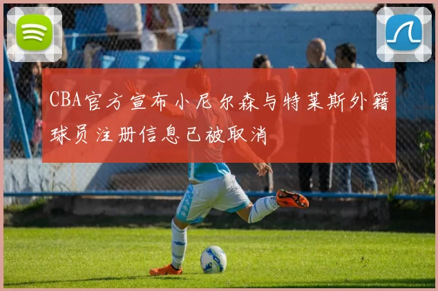 CBA官方宣布小尼尔森与特莱斯外籍球员注册信息已被取消
