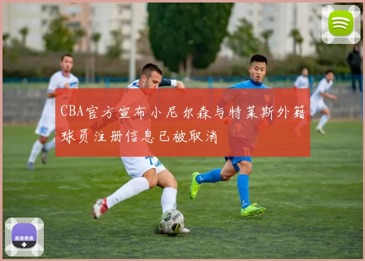 CBA官方宣布小尼尔森与特莱斯外籍球员注册信息已被取消
