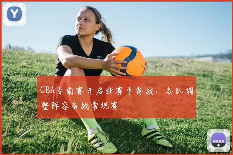 CBA季前赛开启新赛季备战,各队调整阵容备战常规赛