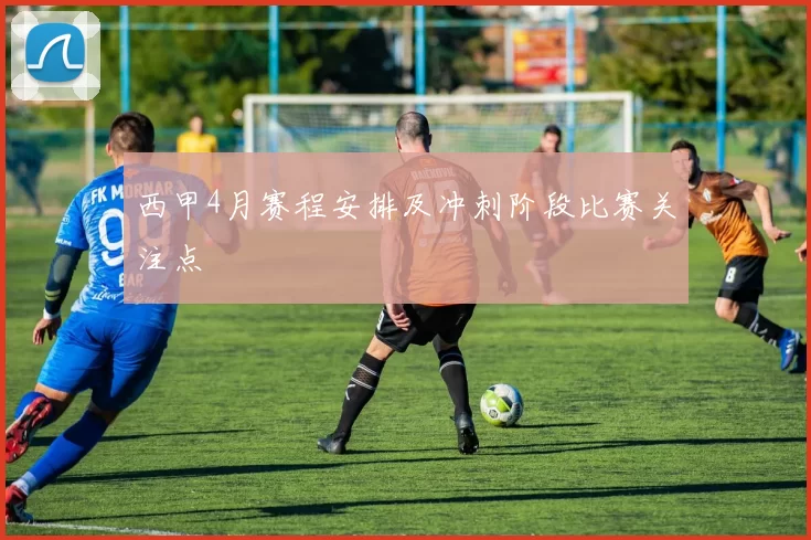 西甲4月赛程安排及冲刺阶段比赛关注点