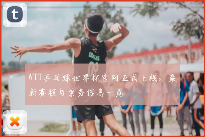 WTT乒乓球世界杯官网正式上线，最新赛程与票务信息一览
