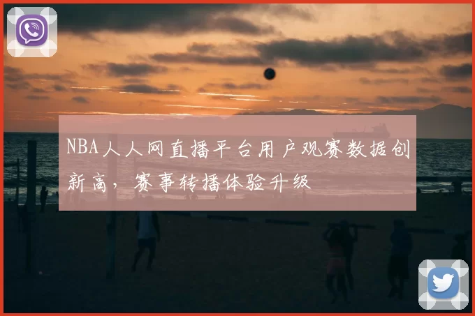 NBA人人网直播平台用户观赛数据创新高，赛事转播体验升级